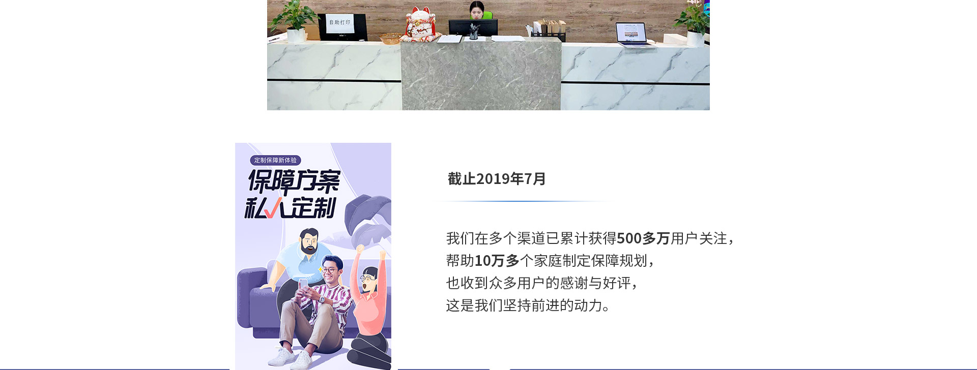 截止2019年7月，我們?cè)诙鄠€(gè)渠道已累計(jì)獲得500多萬用戶關(guān)注，幫助10萬多個(gè)家庭制定保障規(guī)劃，也收到眾多用戶的感謝與好評(píng)，這是我們堅(jiān)持前進(jìn)的動(dòng)力。